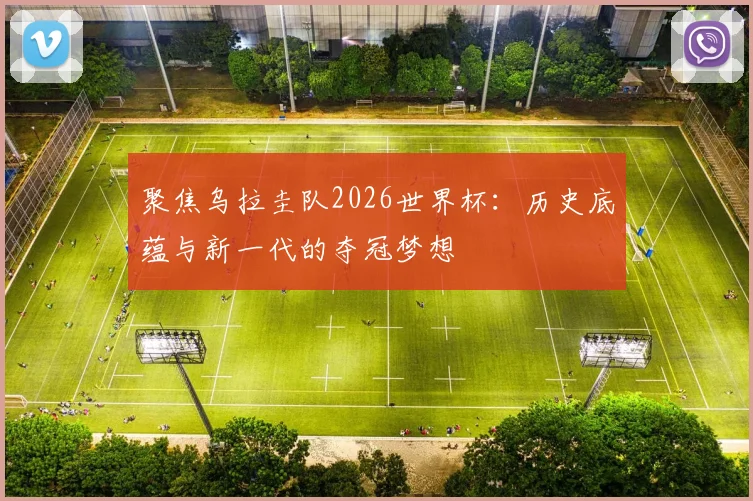 聚焦乌拉圭队2026世界杯：历史底蕴与新一代的夺冠梦想