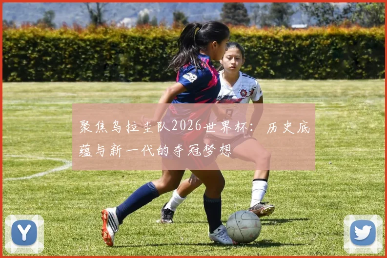 聚焦乌拉圭队2026世界杯：历史底蕴与新一代的夺冠梦想