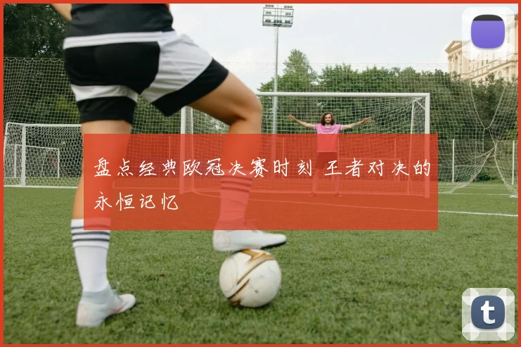 盘点经典欧冠决赛时刻 王者对决的永恒记忆